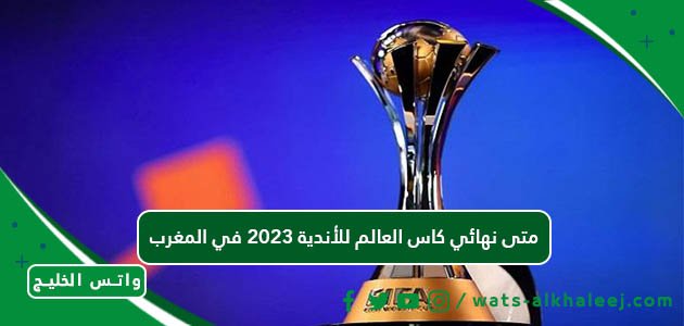 متى نهائي كاس العالم للأندية 2023 في المغرب